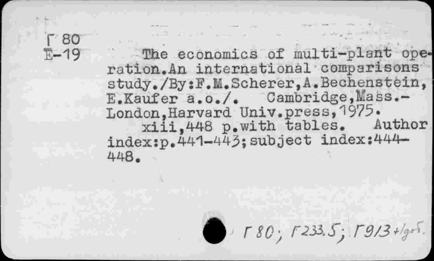 ﻿r 80
E-19
The economics of multi-plant ope ration.An international comparisons study./BysF.M.Scherer,A.Bechenstein, E.Käufer a.o./.	Cambridge,Mass.-
London, Harvard Univ.press,1975*
xiii,448 p.with tables. Author index :p. 44'1-443; subject index:444-448.